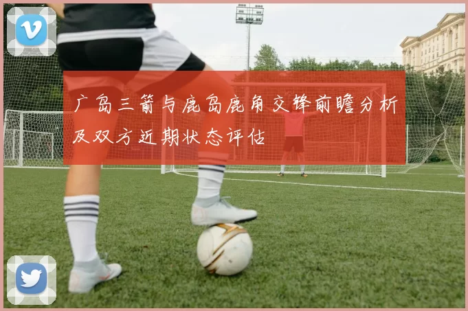 广岛三箭与鹿岛鹿角交锋前瞻分析及双方近期状态评估