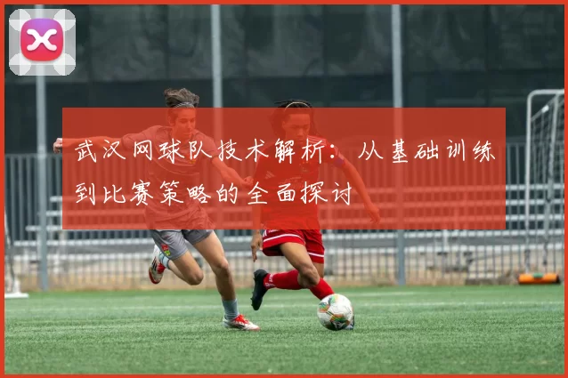 武汉网球队技术解析：从基础训练到比赛策略的全面探讨