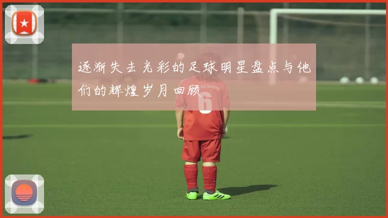 逐渐失去光彩的足球明星盘点与他们的辉煌岁月回顾