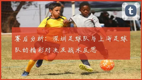 赛后分析：深圳足球队与上海足球队的精彩对决及战术反思