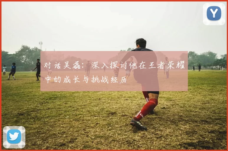 对话吴磊：深入探讨他在王者荣耀中的成长与挑战经历