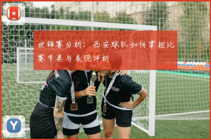 世锦赛分析：西安球队如何掌控比赛节奏与表现评析