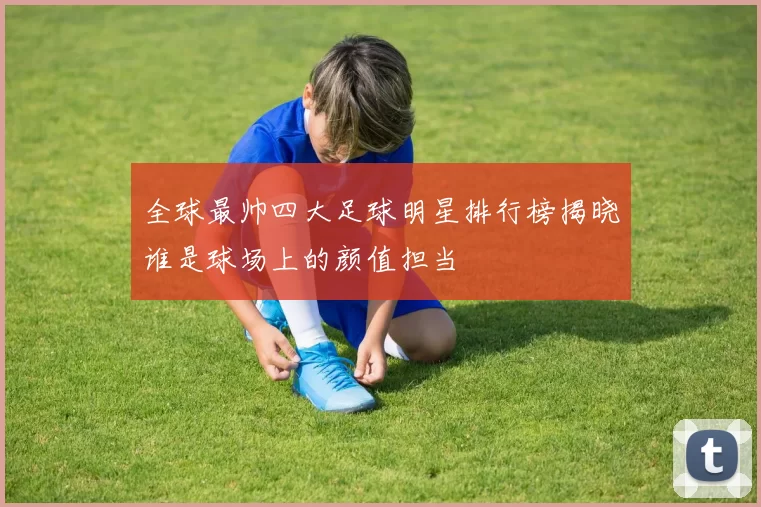 全球最帅四大足球明星排行榜揭晓谁是球场上的颜值担当