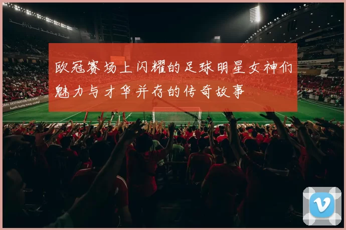 欧冠赛场上闪耀的足球明星女神们魅力与才华并存的传奇故事