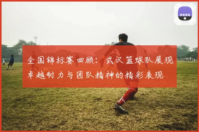 全国锦标赛回顾：武汉篮球队展现卓越耐力与团队精神的精彩表现