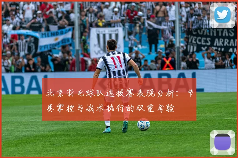 北京羽毛球队选拔赛表现分析：节奏掌控与战术执行的双重考验