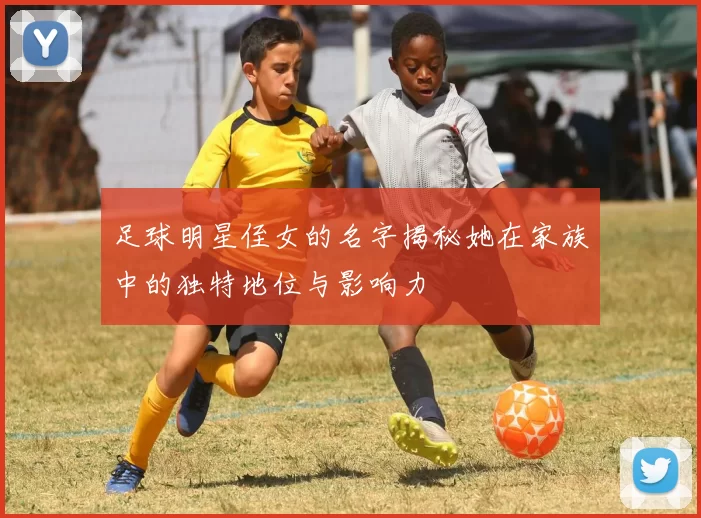 足球明星侄女的名字揭秘她在家族中的独特地位与影响力