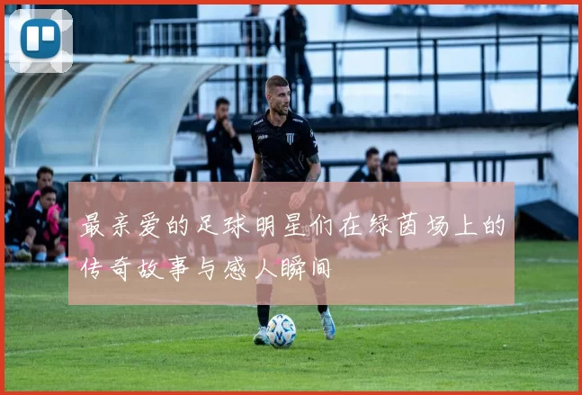 最亲爱的足球明星们在绿茵场上的传奇故事与感人瞬间
