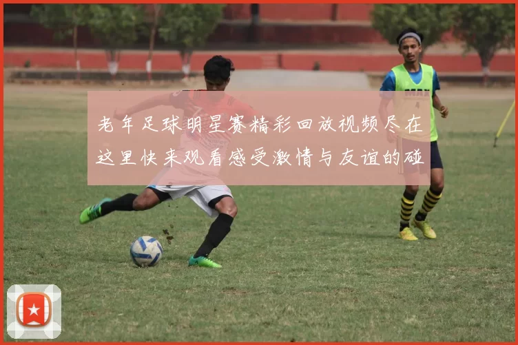 老年足球明星赛精彩回放视频尽在这里快来观看感受激情与友谊的碰撞