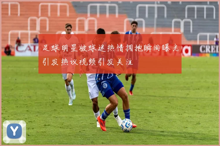 足球明星被球迷热情拥抱瞬间曝光引发热议视频引发关注
