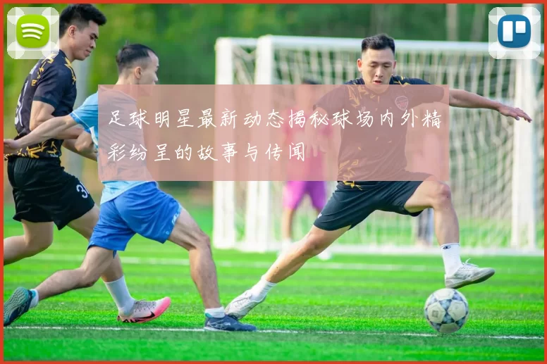 足球明星最新动态揭秘球场内外精彩纷呈的故事与传闻