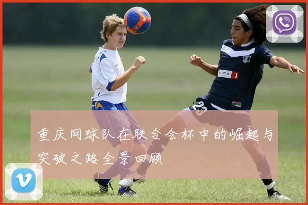 重庆网球队在联合会杯中的崛起与突破之路全景回顾