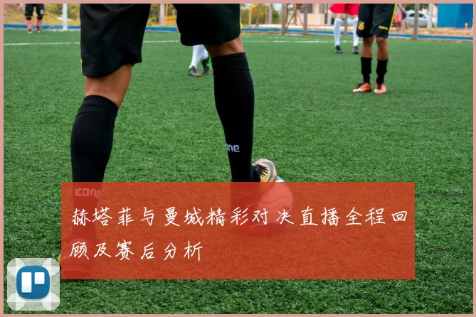 赫塔菲与曼城精彩对决直播全程回顾及赛后分析