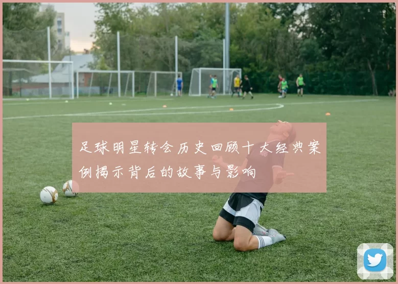 足球明星转会历史回顾十大经典案例揭示背后的故事与影响