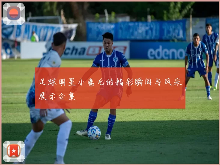 足球明星小卷毛的精彩瞬间与风采展示合集
