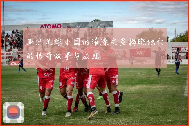 亚洲足球小国的璀璨之星揭晓他们的传奇故事与成就
