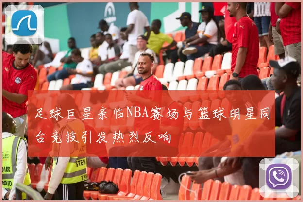 足球巨星亲临NBA赛场与篮球明星同台竞技引发热烈反响
