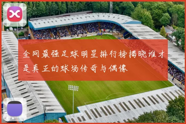全网最强足球明星排行榜揭晓谁才是真正的球场传奇与偶像