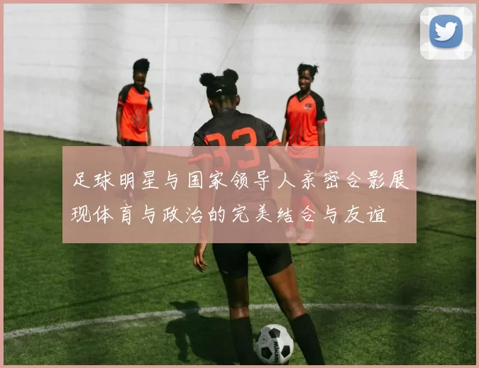 足球明星与国家领导人亲密合影展现体育与政治的完美结合与友谊