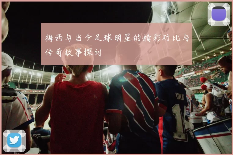 梅西与当今足球明星的精彩对比与传奇故事探讨
