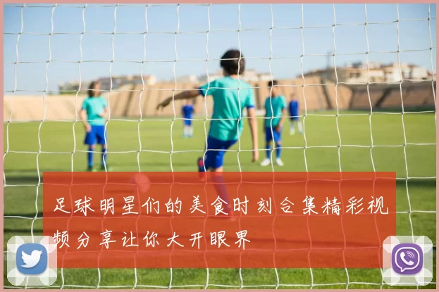 足球明星们的美食时刻合集精彩视频分享让你大开眼界