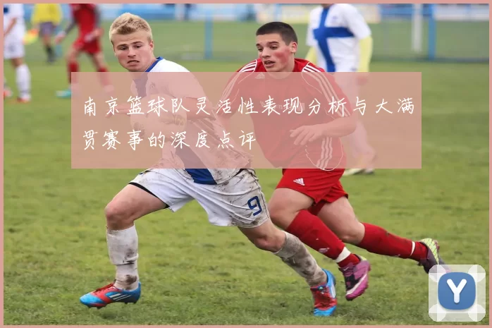 南京篮球队灵活性表现分析与大满贯赛事的深度点评