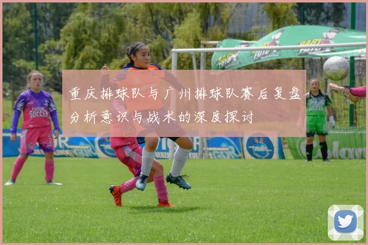重庆排球队与广州排球队赛后复盘分析意识与战术的深度探讨