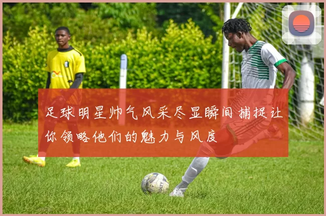 足球明星帅气风采尽显瞬间捕捉让你领略他们的魅力与风度