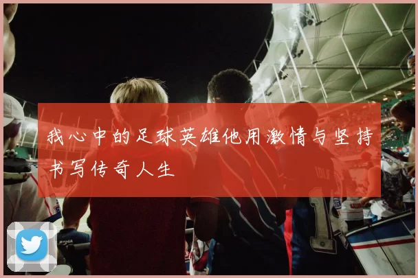 我心中的足球英雄他用激情与坚持书写传奇人生