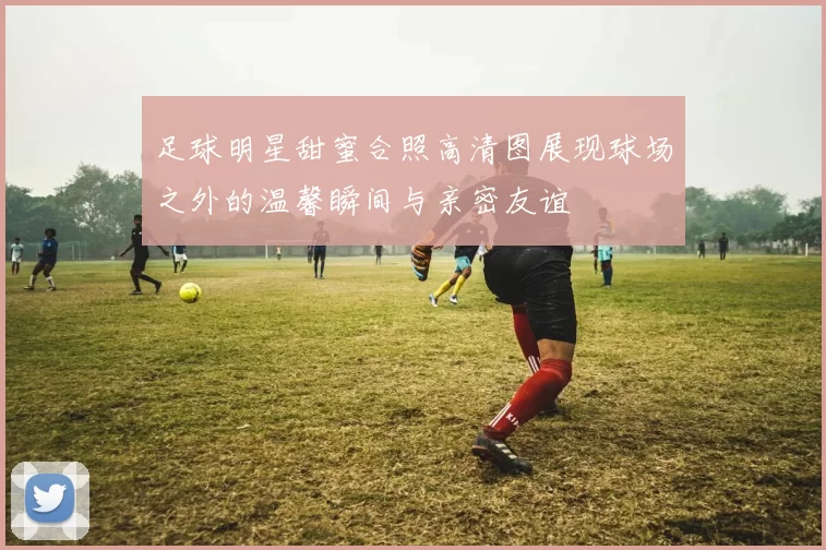 足球明星甜蜜合照高清图展现球场之外的温馨瞬间与亲密友谊