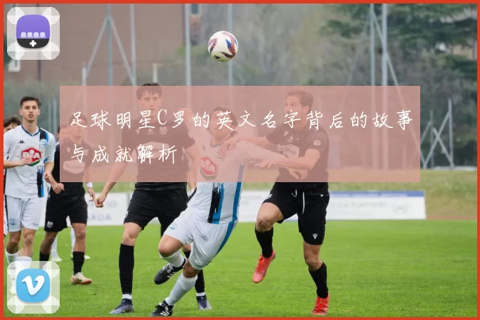 足球明星C罗的英文名字背后的故事与成就解析