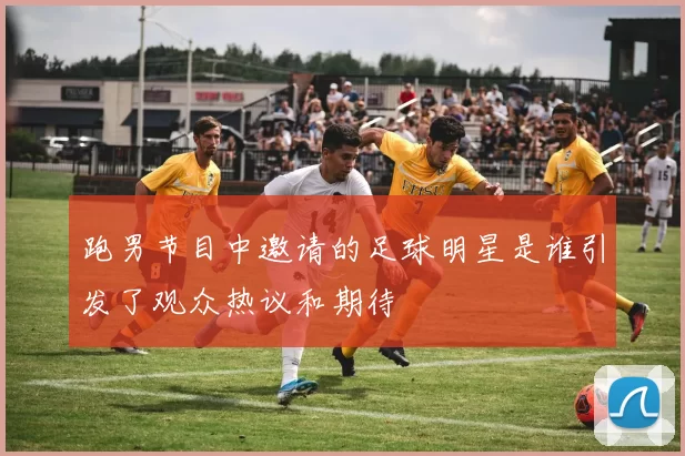 跑男节目中邀请的足球明星是谁引发了观众热议和期待