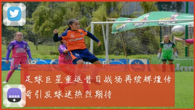 足球巨星重返昔日战场再续辉煌传奇引发球迷热烈期待