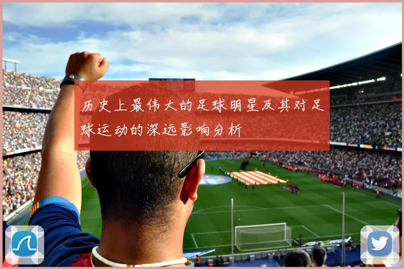 历史上最伟大的足球明星及其对足球运动的深远影响分析