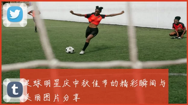 足球明星庆中秋佳节的精彩瞬间与美丽图片分享