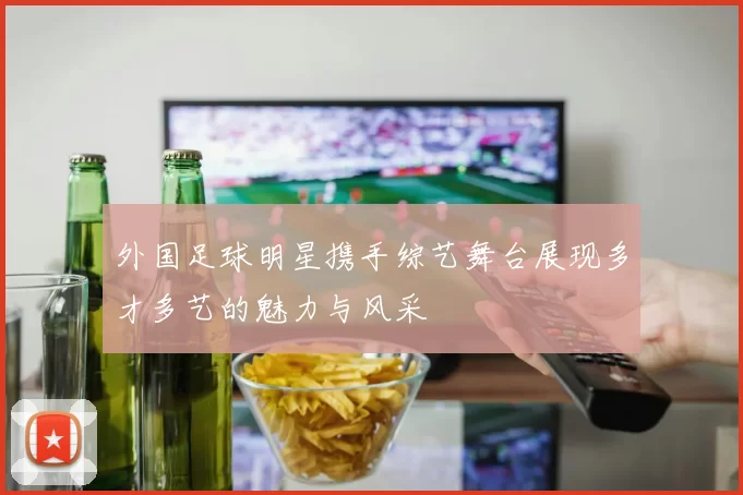 外国足球明星携手综艺舞台展现多才多艺的魅力与风采