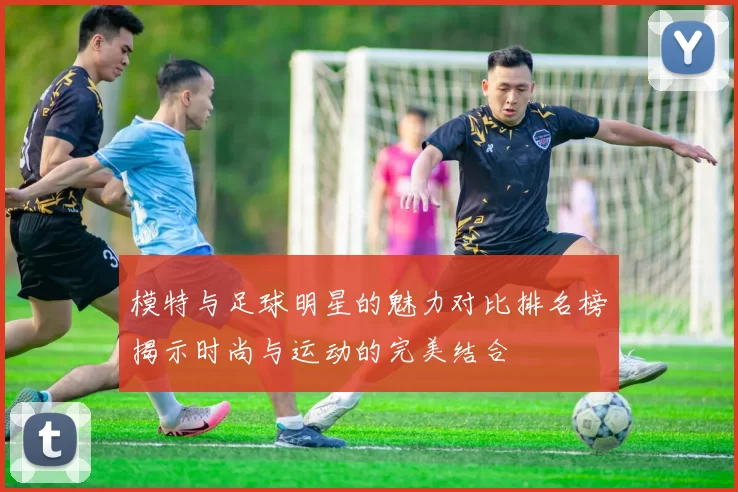 模特与足球明星的魅力对比排名榜揭示时尚与运动的完美结合