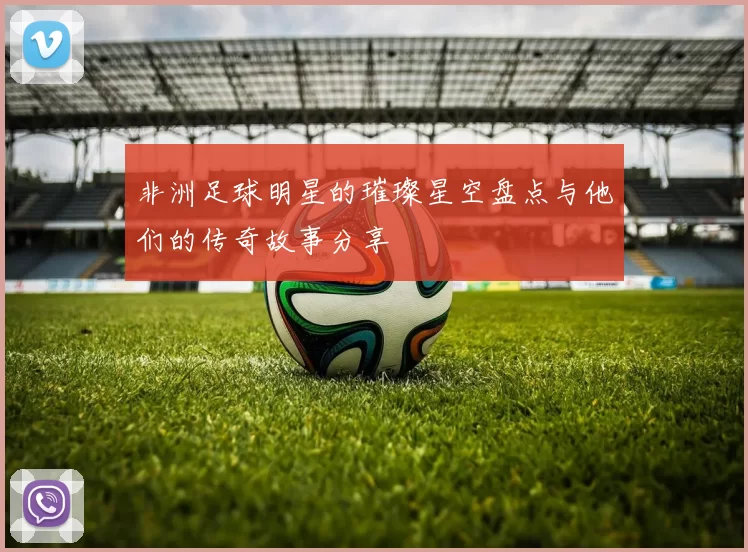 非洲足球明星的璀璨星空盘点与他们的传奇故事分享