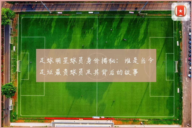 足球明星球员身价揭秘：谁是当今足坛最贵球员及其背后的故事