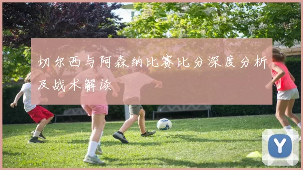 切尔西与阿森纳比赛比分深度分析及战术解读