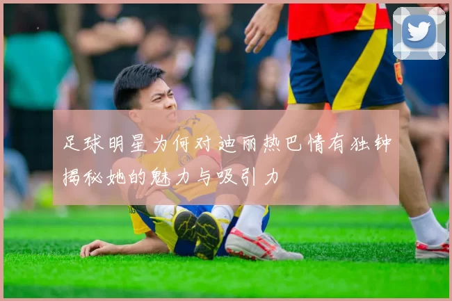 足球明星为何对迪丽热巴情有独钟揭秘她的魅力与吸引力