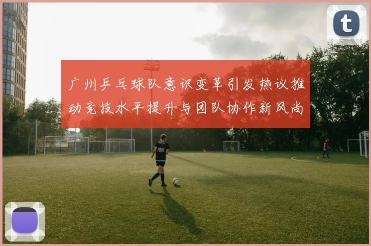 广州乒乓球队意识变革引发热议推动竞技水平提升与团队协作新风尚