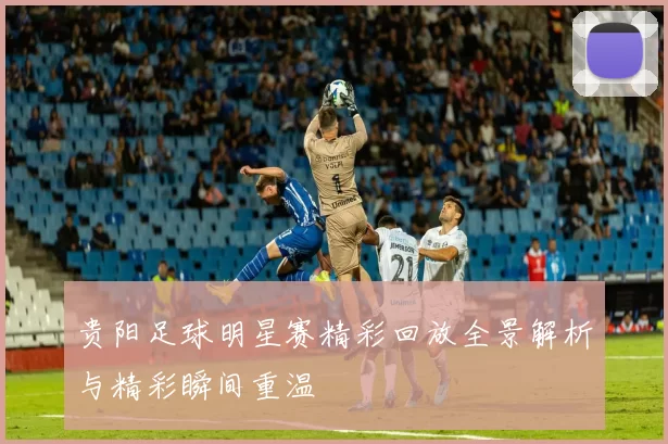 贵阳足球明星赛精彩回放全景解析与精彩瞬间重温
