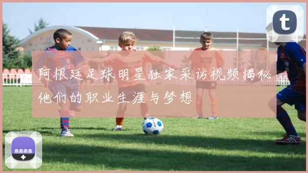 阿根廷足球明星独家采访视频揭秘他们的职业生涯与梦想