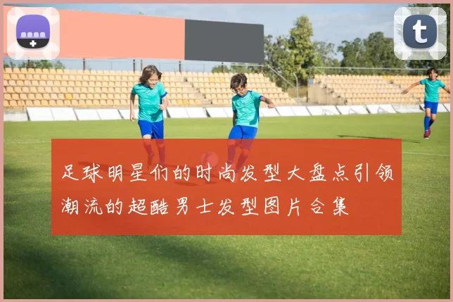足球明星们的时尚发型大盘点引领潮流的超酷男士发型图片合集
