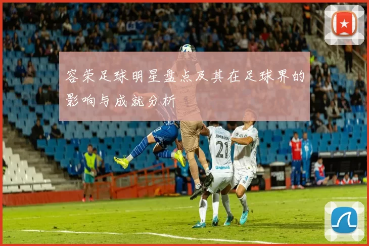 容荣足球明星盘点及其在足球界的影响与成就分析