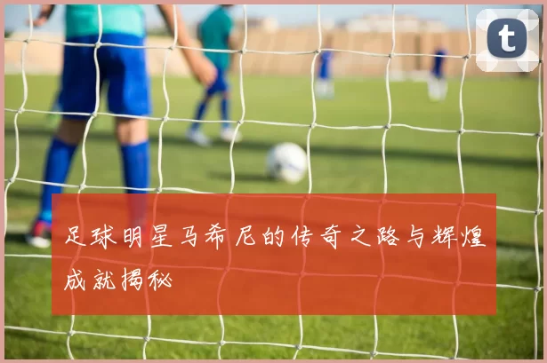 足球明星马希尼的传奇之路与辉煌成就揭秘