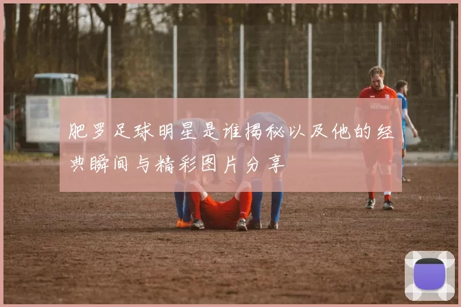 肥罗足球明星是谁揭秘以及他的经典瞬间与精彩图片分享