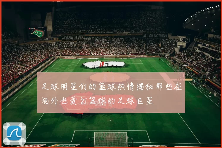 足球明星们的篮球热情揭秘那些在场外也爱打篮球的足球巨星