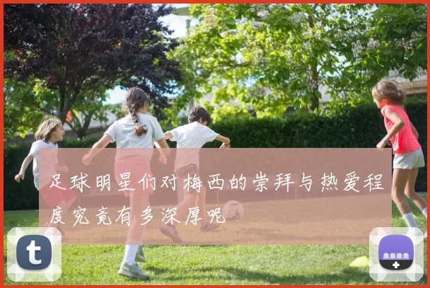 足球明星们对梅西的崇拜与热爱程度究竟有多深厚呢